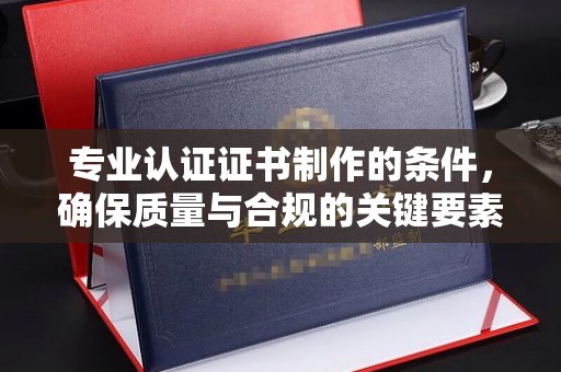 武山专业认证证书制作的条件，确保质量与合规的关键要素